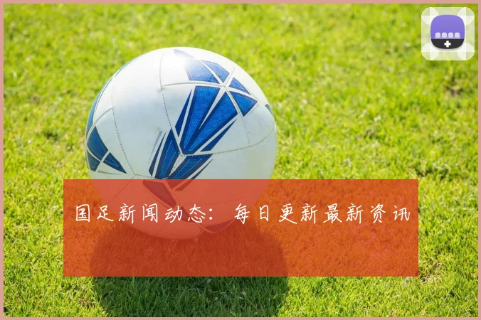 国足新闻动态：每日更新最新资讯
