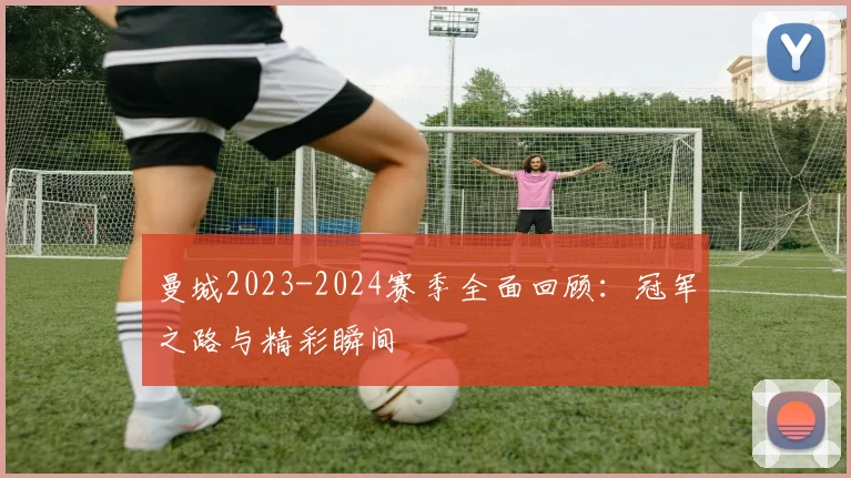 曼城2023-2024赛季全面回顾：冠军之路与精彩瞬间
