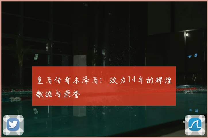 皇马传奇本泽马：效力14年的辉煌数据与荣誉
