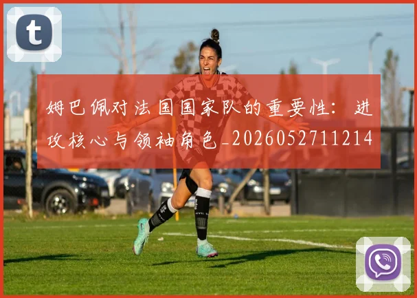 姆巴佩对法国国家队的重要性:进攻核心与领袖角色_20260527112143