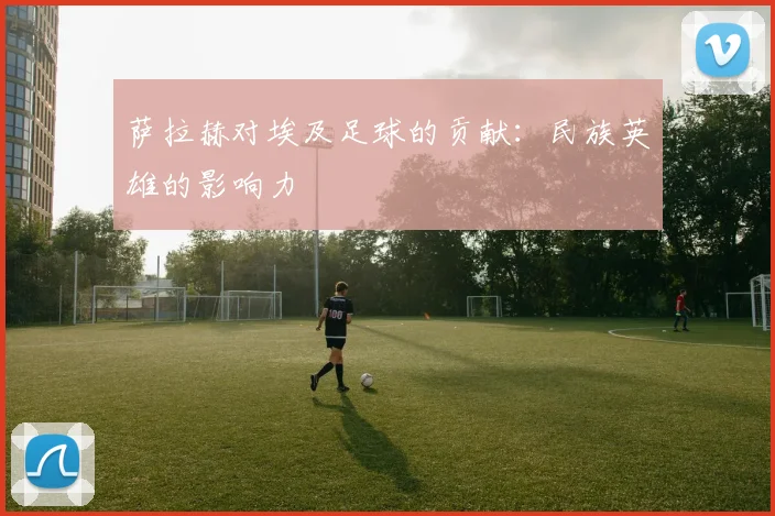 萨拉赫对埃及足球的贡献：民族英雄的影响力