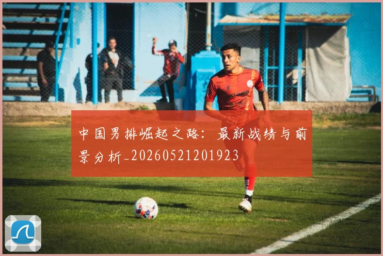 中国男排崛起之路：最新战绩与前景分析_20260521201923