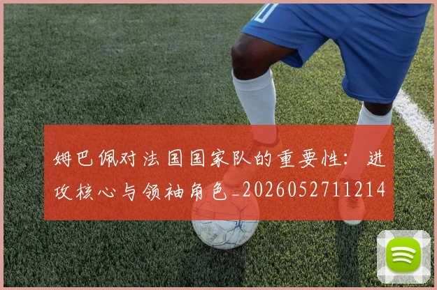 姆巴佩对法国国家队的重要性:进攻核心与领袖角色_20260527112143