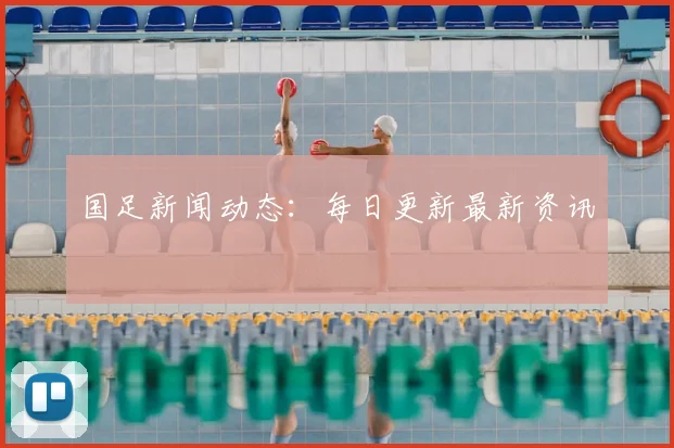 国足新闻动态:每日更新最新资讯