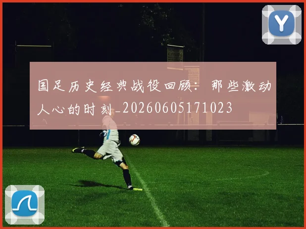 国足历史经典战役回顾:那些激动人心的时刻_20260605171023