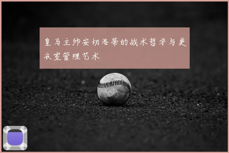 皇马主帅安切洛蒂的战术哲学与更衣室管理艺术