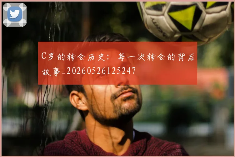 C罗的转会历史：每一次转会的背后故事_20260526125247